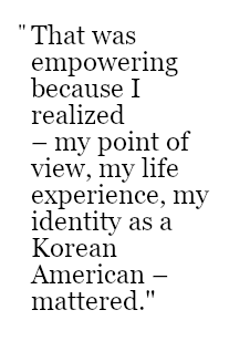 That was empowering because I realized  – my point of view, my life experience, my identity as a Korean American – mattered.
