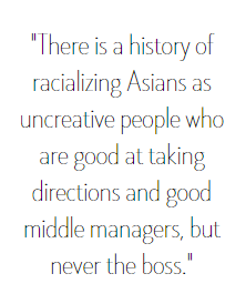 There is a history of racializing Asians as uncreative people who are good at taking directions and good middle managers, but never the boss.