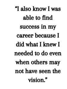 I also know I was able to find success in my career because I did what I knew I needed to do even when others may not have seen the vision. 