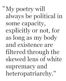 My poetry will always be political in some capacity, explicitly or not, for as long as my body and existence are filtered through the skewed lens of white supremacy and heteropatriarchy.